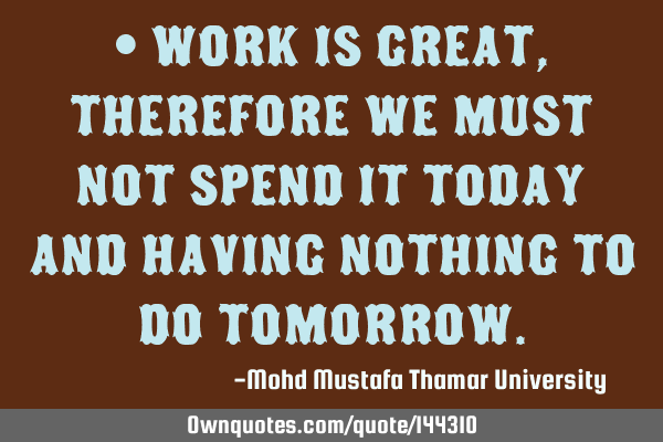 • Work is great, therefore we must not spend it today and having nothing to do