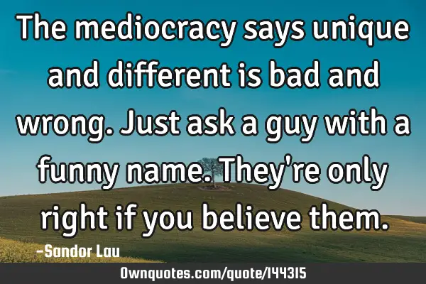 The mediocracy says unique and different is bad and wrong. Just ask a guy with a funny name. They