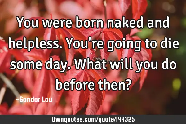 You were born naked and helpless. You