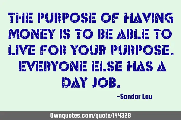 The purpose of having money is to be able to live for your purpose. Everyone else has a day
