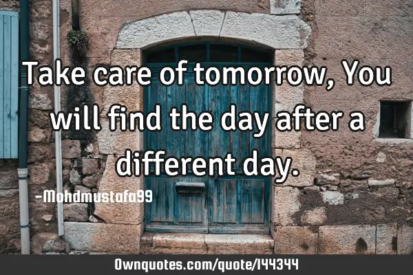 • Take care of tomorrow , You will find the day after a different