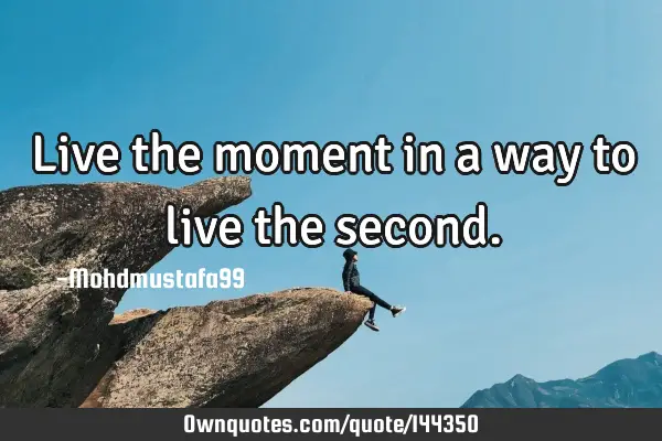 • Live the moment in a way to live the