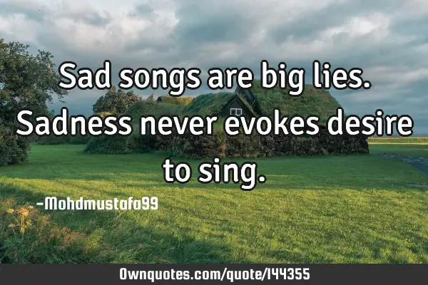 • Sad songs are big lies. Sadness never evokes desire to