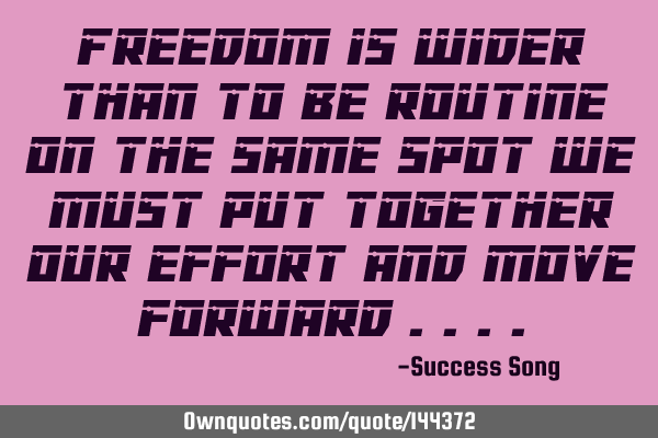 Freedom is wider than to be routine on the same spot we must put together our effort and move