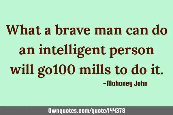 What a brave man can do an intelligent person will go100 mills to do