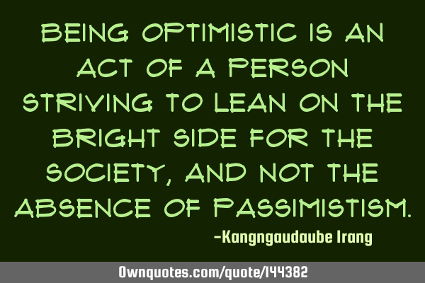 Being optimistic is an act of a person striving to lean on the bright side for the society, and not