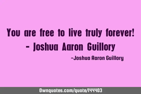 You are free to live truly forever! - Joshua Aaron G