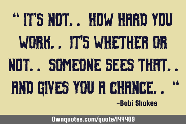 “ It’s not.. how hard you WORK.. it’s whether or not.. someone sees that.. and gives you a CHA