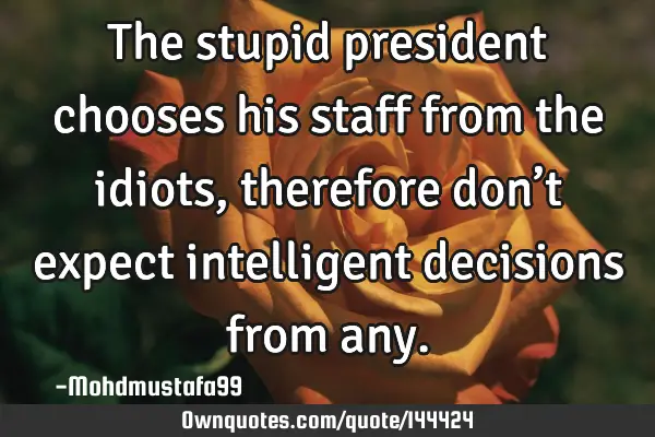 • The stupid president chooses his staff from the idiots, therefore don’t expect intelligent