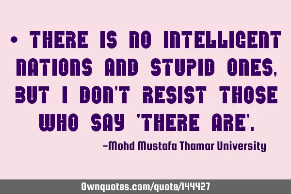 • There is no intelligent nations and stupid ones, but I don’t resist those who say ‘there