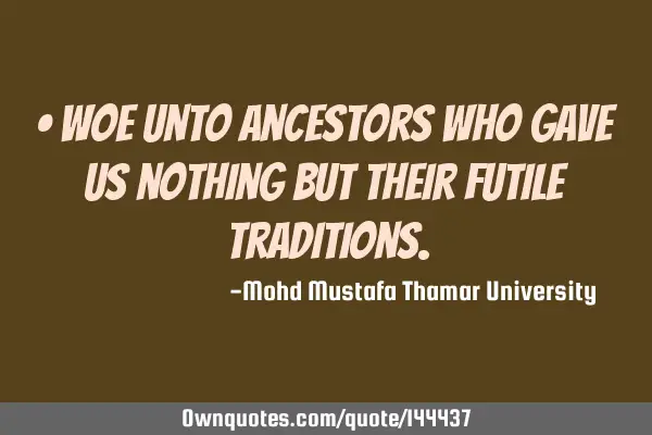 • Woe unto ancestors who gave us nothing but their futile