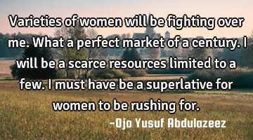 Varieties of women will be fighting over me. What a perfect market of a century. I will be a scarce