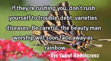 If they're rushing you, don't rush yourself to trouble, debt, varieties diseases. Be careful, the
