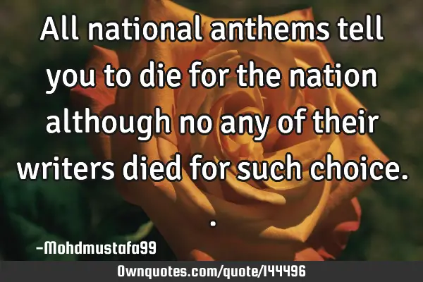 • All national anthems tell you to die for the nation although no any of their writers died for