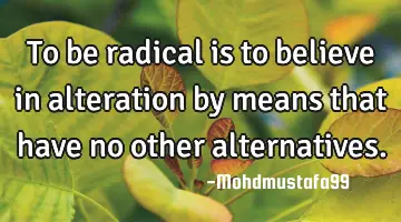 To be radical is to believe in alteration by means that have no other