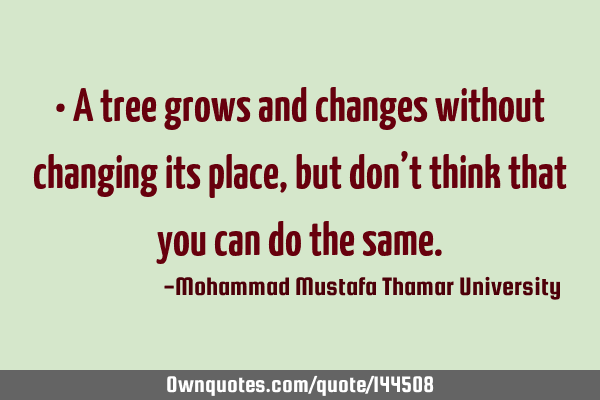 • A tree grows and changes without changing its place, but don’t think that you can do the