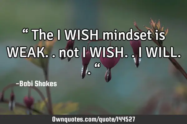 “ The I WISH mindset is WEAK.. not I WISH.. I WILL.. “