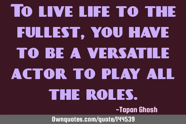 To live life to the fullest, you have to be a versatile actor to play all the