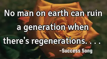 No man on earth can ruin a generation when there's regenerations....