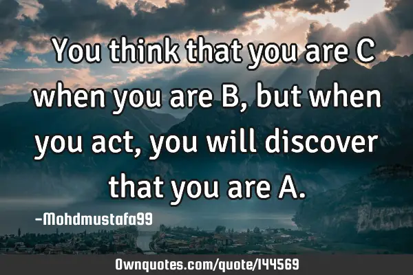  You think that you are C when you are B, but when you act , you will discover that you are A