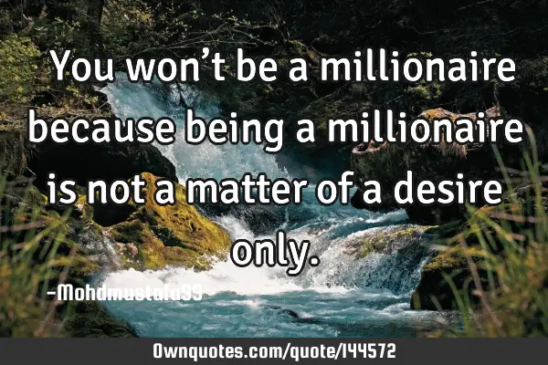  You won’t be a millionaire because being a millionaire is not a matter of a desire