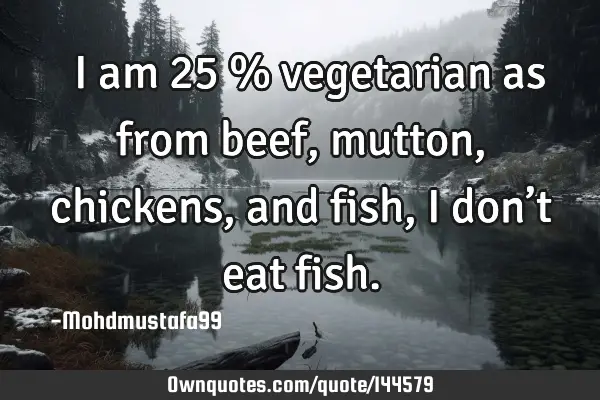  I am 25 % vegetarian as from beef, mutton, chickens , and fish, I don’t eat