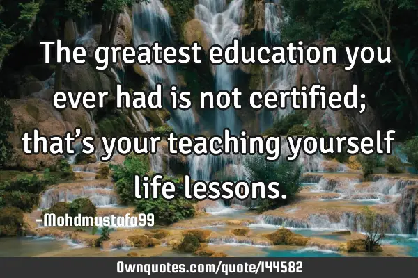  The greatest education you ever had is not certified; that’s your teaching yourself life