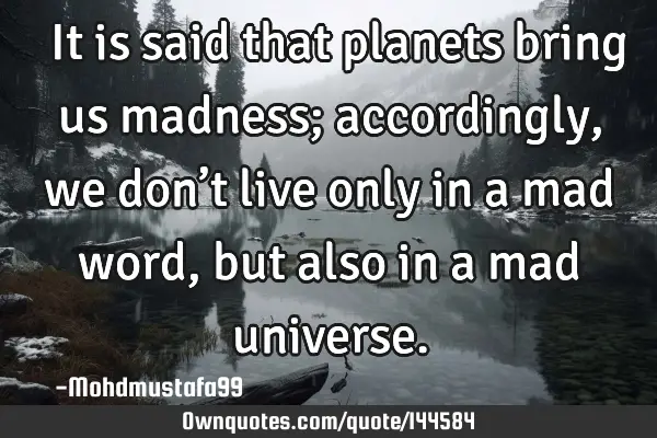  It is said that planets bring us madness; accordingly, we don’t live only in a mad word , but