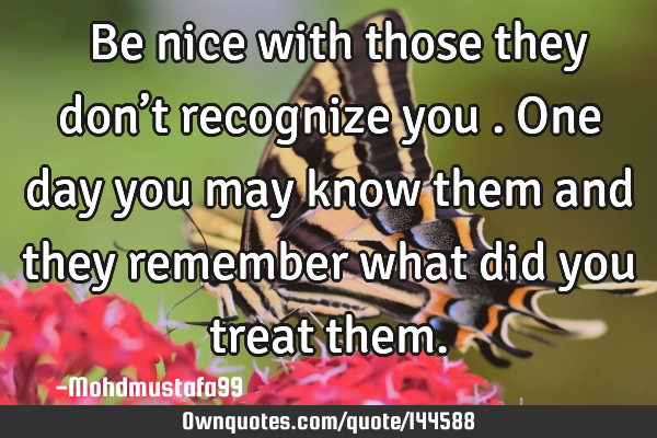  Be nice with those they don’t recognize you . One day you may know them and they remember