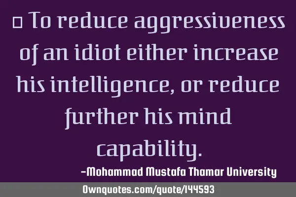 To reduce aggressiveness of an idiot either increase his intelligence , or reduce further his