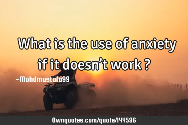  What is the use of anxiety if it doesn’t work ?