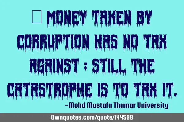  Money taken by corruption has no tax against ; still the catastrophe is to tax