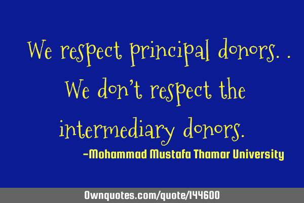  We respect principal donors.. We don’t respect the intermediary