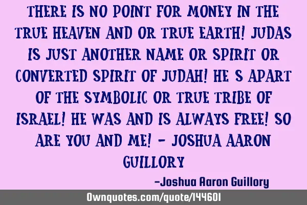 There is no point for money in the true heaven and or true earth! Judas is just another name or