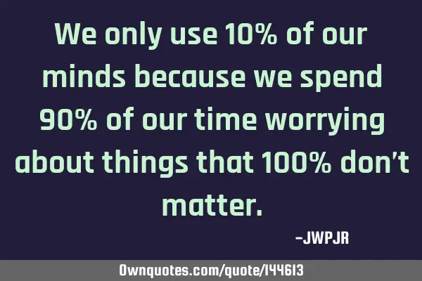 We only use 10% of our minds because we spend 90% of our time worrying about things that 100% don’