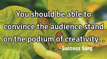 You should be able to convince the audience stand on the podium of creativity..