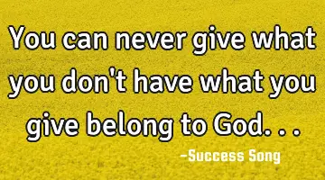 You can never give what you don't have what you give belong to God...