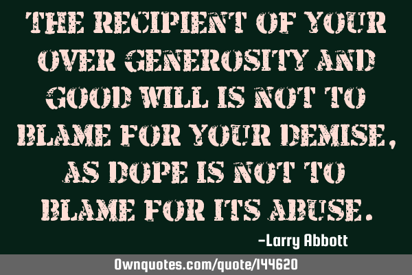 The recipient of your over generosity and good will is not to blame for your demise, as dope is not