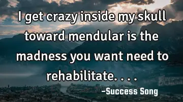 I get crazy inside my skull toward mendular is the madness you want need to rehabilitate....