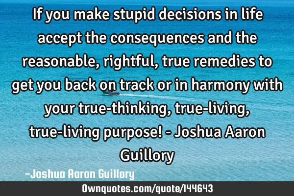 If you make stupid decisions in life accept the consequences and the reasonable, rightful, true