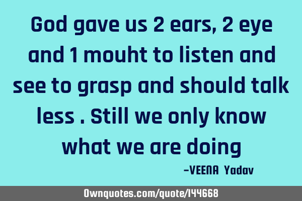 God gave us 2 ears ,2 eye and 1 mouht to listen and see to grasp and should talk less .Still we
