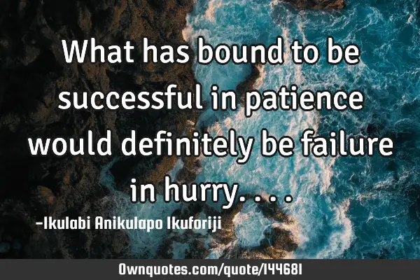 What has bound to be successful in patience would definitely be failure in