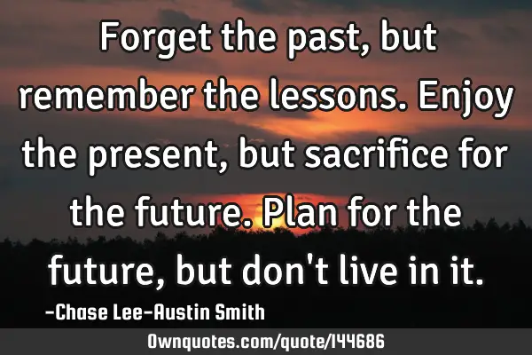 Forget the past, but remember the lessons. Enjoy the present, but sacrifice for the future. Plan