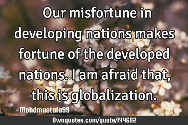  Our misfortune in developing nations makes fortune of the developed nations. I am afraid that,