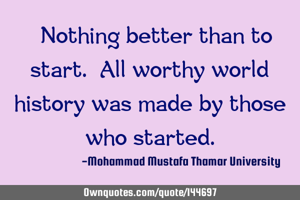  Nothing better than to start. All worthy world history was made by those who