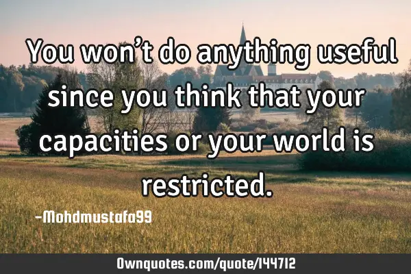  You won’t do anything useful since you think that your capacities or your world is