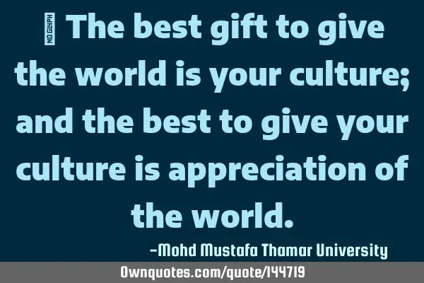  The best gift to give the world is your culture; and the best to give your culture is