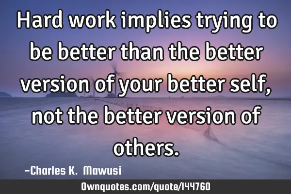 Hard work implies trying to be better than the better version of your better self, not the better