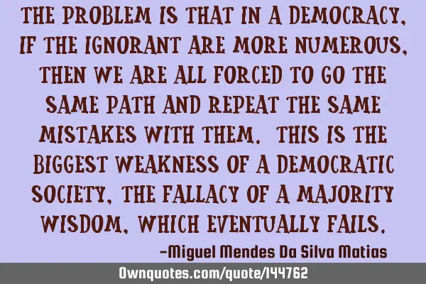 The problem is that in a Democracy, if the ignorant are more numerous, then we are all forced to go