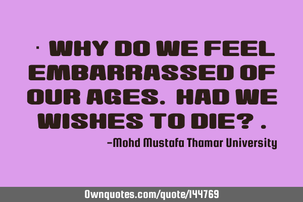  Why do we feel embarrassed of our ages. Had we wishes to die?